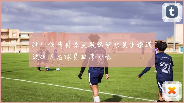 拜仁伤情再添变数诺伊尔复出遭遇波折五名球员缺席合练