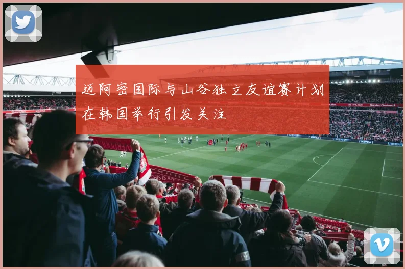 迈阿密国际与山谷独立友谊赛计划在韩国举行引发关注