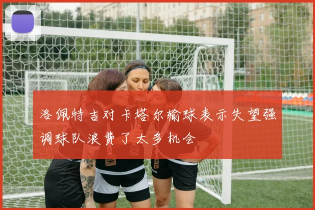 洛佩特吉对卡塔尔输球表示失望强调球队浪费了太多机会