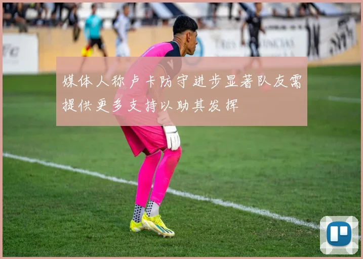 媒体人称卢卡防守进步显著队友需提供更多支持以助其发挥