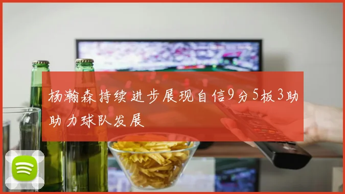 杨瀚森持续进步展现自信9分5板3助助力球队发展
