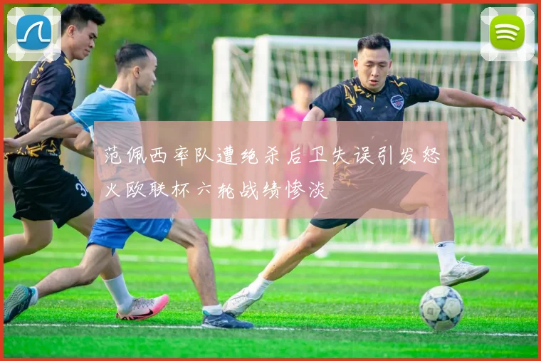 范佩西率队遭绝杀后卫失误引发怒火欧联杯六轮战绩惨淡