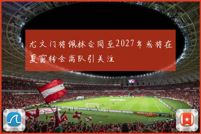 尤文门将佩林合同至2027年或将在夏窗转会离队引关注