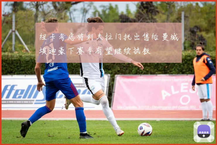 纽卡考虑将利夫拉门托出售给曼城埃迪豪下赛季有望继续执教