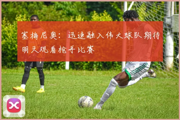 塞梅尼奥：迅速融入伟大球队期待明天观看枪手比赛