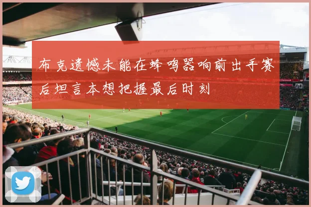 布克遗憾未能在蜂鸣器响前出手赛后坦言本想把握最后时刻