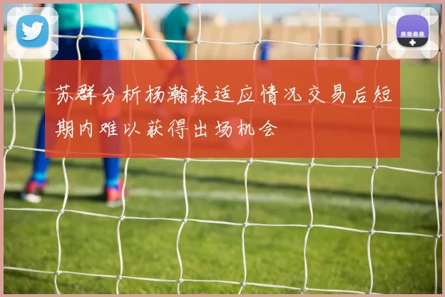 苏群分析杨瀚森适应情况交易后短期内难以获得出场机会