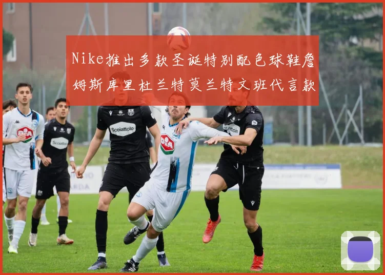 Nike推出多款圣诞特别配色球鞋詹姆斯库里杜兰特莫兰特文班代言款齐亮相