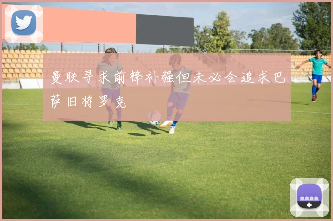 曼联寻求前锋补强但未必会追求巴萨旧将罗克
