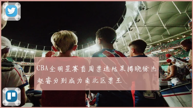 CBA全明星赛首周票选结果揭晓徐杰赵睿分别成为南北区票王