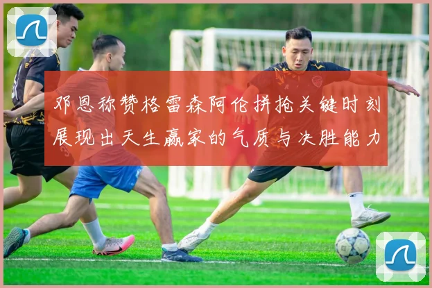 邓恩称赞格雷森阿伦拼抢关键时刻展现出天生赢家的气质与决胜能力