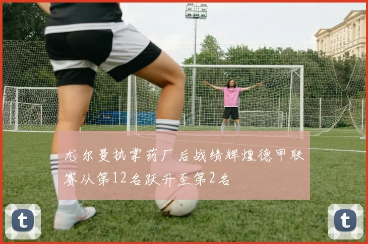 尤尔曼执掌药厂后战绩辉煌德甲联赛从第12名跃升至第2名