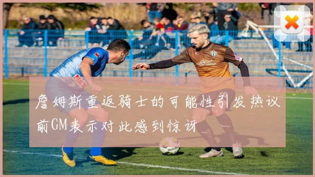 詹姆斯重返骑士的可能性引发热议前GM表示对此感到惊讶